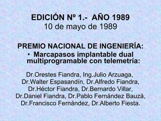 EDICIÓN Nº 1.-  AÑO 1989 10 de mayo de 1989 PREMIO NACIONAL DE INGENIERÍA: Marcapasos implantable dual multiprogramable con telemetría: Dr.Orestes Fiandra, Ing.Julio Arzuaga,  Dr.Walter Espasandín, Dr.Alfredo Fiandra, Dr.Héctor Fiandra, Dr.Bernardo Villar, Dr.Daniel Fiandra, Dr.Pablo Fernández Bauzá, Dr.Francisco Fernández, Dr.Alberto Fiesta. 