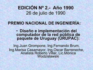 EDICIÓN Nº 2.-  Año 1990 26 de julio de 1990 PREMIO NACIONAL DE INGENIERÍA: Diseño e implementación del computador de la red pública de paquete de Uruguay (URUPAC): Ing.Juan Grompone, Ing.Fernando Brum, Ing.Marisa Casamayor, Ing.Oscar Barreneche, Analista Roberto Villar, Lic.Mónica Wodzislawski 