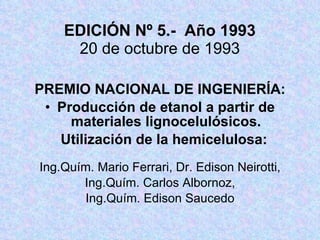 EDICIÓN Nº 5.-  Año 1993 20 de octubre de 1993 PREMIO NACIONAL DE INGENIERÍA: Producción de etanol a partir de materiales lignocelulósicos. Utilización de la hemicelulosa: Ing.Quím. Mario Ferrari, Dr. Edison Neirotti, Ing.Quím. Carlos Albornoz, Ing.Quím. Edison Saucedo 