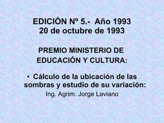 EDICIÓN Nº 5.-  Año 1993 20 de octubre de 1993 PREMIO MINISTERIO DE  EDUCACIÓN Y CULTURA: Cálculo de la ubicación de las sombras y estudio de su variación: Ing. Agrim. Jorge Laviano 