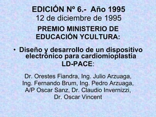 EDICIÓN Nº 6.-  Año 1995 12 de diciembre de 1995 PREMIO MINISTERIO DE EDUCACIÓN YCULTURA: Diseño y desarrollo de un dispositivo electrónico para cardiomioplastia LD-PACE : Dr. Orestes Fiandra, Ing. Julio Arzuaga, Ing. Fernando Brum, Ing. Pedro Arzuaga, A/P Oscar Sanz, Dr. Claudio Invernizzi, Dr. Oscar Vincent 
