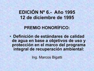 EDICIÓN Nº 6.-  Año 1995 12 de diciembre de 1995 PREMIO HONORÍFICO: Definición de estándares de calidad de agua en base a objetivos de uso y protección en el marco del programa integral de recuperación ambiental: Ing. Marcos Bigatti 