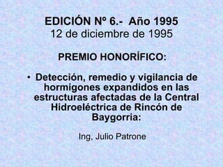 EDICIÓN Nº 6.-  Año 1995 12 de diciembre de 1995 PREMIO HONORÍFICO: Detección, remedio y vigilancia de hormigones expandidos en las estructuras afectadas de la Central Hidroeléctrica de Rincón de Baygorria: Ing, Julio Patrone 
