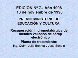 EDICIÓN Nº 7.- Año 1998   13 de noviembre de 1998 PREMIO MINISTERIO DE EDUCACIÓN Y CULTURA: Recuperación hidrometalúrgica de metales valiosos de scrap electrónico Planta de tratamiento: Ing. Quím. Julio Bonnet y José Sendín 