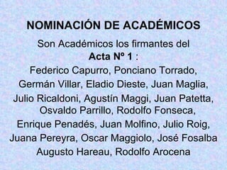 NOMINACIÓN DE ACADÉMICOS Son Académicos los firmantes del Acta Nº 1  : Federico Capurro, Ponciano Torrado, Germán Villar, Eladio Dieste, Juan Maglia, Julio Ricaldoni, Agustín Maggi, Juan Patetta, Osvaldo Parrillo, Rodolfo Fonseca, Enrique Penadés, Juan Molfino, Julio Roig, Juana Pereyra, Oscar Maggiolo, José Fosalba Augusto Hareau, Rodolfo Arocena 