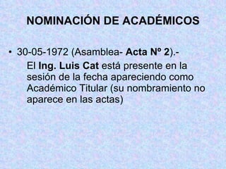 NOMINACIÓN DE ACADÉMICOS 30-05-1972 (Asamblea-  Acta Nº 2 ).- El  Ing. Luis Cat  está presente en la sesión de la fecha apareciendo como Académico Titular (su nombramiento no aparece en las actas) 