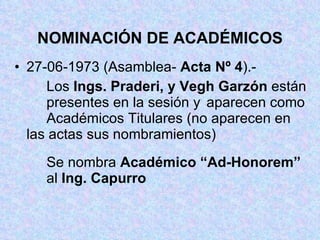 NOMINACIÓN DE ACADÉMICOS 27-06-1973 (Asamblea-  Acta Nº 4 ).- Los  Ings. Praderi, y Vegh Garzón  están  presentes en la sesión y  aparecen como  Académicos Titulares (no aparecen en  las actas sus nombramientos) Se nombra  Académico “Ad-Honorem”   al  Ing. Capurro 
