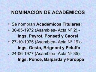 NOMINACIÓN DE ACADÉMICOS Se nombran  Académicos Titulares : 30-05-1972 (Asamblea- Acta Nº 2).- Ings. Peyrot, Ponsetí y Caorsi 27-10-1975 (Asamblea- Acta Nº 19).- Ings. Gesto, Brignoni y Peluffo .  24-06-1977 (Asamblea- Acta Nº 35).- Ings. Ponce, Balparda y Faroppa 