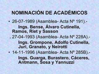 NOMINACIÓN DE ACADÉMICOS 26-07-1989 (Asamblea- Acta Nº 191).- Ings. Bense, Álvaro Cutinella,  Ramos, Riet y Sasson . 27-04-1993 (Asamblea- Acta Nº 228A).- Ings. Grompone, Adolfo Cutinella,  Juri, Granato, y Neirotti 14-11-1996 (Asamblea- Acta Nº 285B).- Ings. Guarga, Burastero, Cáceres,  Antmann, Sosa y Yannuzzi 
