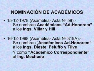 NOMINACIÓN DE ACADÉMICOS 15-12-1978 (Asamblea- Acta Nº 59).- Se nombran  Académicos “Ad-Honorem”   a los  Ings. Villar y Hill 16-12-1998 (Asamblea- Acta Nº 319A).- Se nombran  “ Académicos Ad-Honorem”   a los  Ings. Dieste, Peluffo y Tilve Y como  “Académico Correspondiente”   al  Ing. Mechoso  