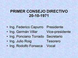 PRIMER CONSEJO DIRECTIVO 20-10-1971 Ing. Federico Capurro  Presidente Ing. Germán Villar  Vice-presidente Ing. Ponciano Torrado  Secretario Ing. Julio Roig  Tesorero Ing. Rodolfo Fonseca  Vocal 