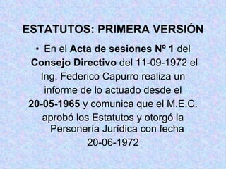 ESTATUTOS: PRIMERA VERSIÓN En el  Acta de sesiones Nº 1  del Consejo Directivo  del 11-09-1972 el Ing. Federico Capurro realiza un informe de lo actuado desde el 20-05-1965  y comunica que el M.E.C. aprobó los Estatutos y otorgó la Personería Jurídica con fecha 20-06-1972 