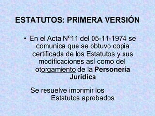 ESTATUTOS: PRIMERA VERSIÓN En el Acta Nº11 del 05-11-1974 se comunica que se obtuvo copia certificada de los Estatutos y sus modificaciones así como del  ot orgamiento  de la  Personería Jurídica Se resuelve imprimir los  Estatutos aprobados 