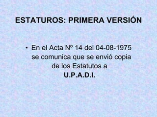 ESTATUROS: PRIMERA VERSIÓN En el Acta Nº 14 del 04-08-1975 se comunica que se envió copia de los Estatutos a U.P.A.D.I. 