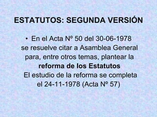 ESTATUTOS: SEGUNDA VERSIÓN En el Acta Nº 50 del 30-06-1978 se resuelve citar a Asamblea General  para, entre otros temas, plantear la reforma de los Estatutos El estudio de la reforma se completa el 24-11-1978 (Acta Nº 57) 