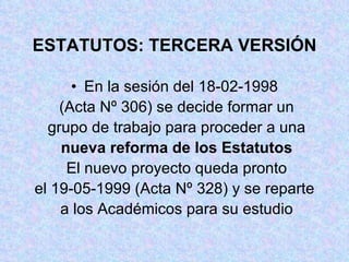 ESTATUTOS: TERCERA VERSIÓN En la sesión del 18-02-1998 (Acta Nº 306) se decide formar un grupo de trabajo para proceder a una nueva reforma de los Estatutos El nuevo proyecto queda pronto el 19-05-1999 (Acta Nº 328) y se reparte a los Académicos para su estudio 