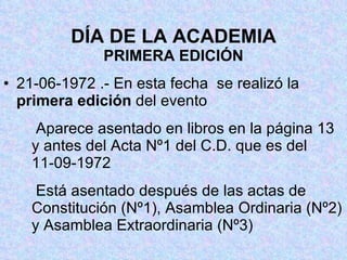 DÍA DE LA ACADEMIA PRIMERA EDICIÓN 21-06-1972 .- En esta fecha  se realizó la  primera edición  del evento   Aparece asentado en libros en la página 13 y antes del Acta Nº1 del C.D. que es del 11-09-1972   Está asentado después de las actas de Constitución (Nº1), Asamblea Ordinaria (Nº2) y Asamblea Extraordinaria (Nº3) 