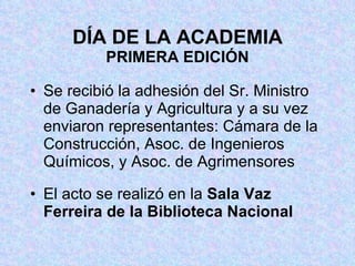 DÍA DE LA ACADEMIA PRIMERA EDICIÓN Se recibió la adhesión del Sr. Ministro de Ganadería y Agricultura y a su vez enviaron representantes: Cámara de la Construcción, Asoc. de Ingenieros Químicos, y Asoc. de Agrimensores El acto se realizó en la  Sala Vaz Ferreira de la Biblioteca Nacional 