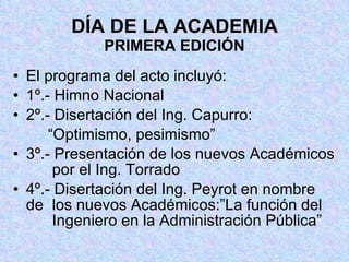 DÍA DE LA ACADEMIA PRIMERA EDICIÓN El programa del acto incluyó: 1º.- Himno Nacional 2º.- Disertación del Ing. Capurro: “ Optimismo, pesimismo” 3º.- Presentación de los nuevos Académicos   por el Ing. Torrado 4º.- Disertación del Ing. Peyrot en nombre de   los nuevos Académicos:”La función del     Ingeniero en la Administración Pública” 