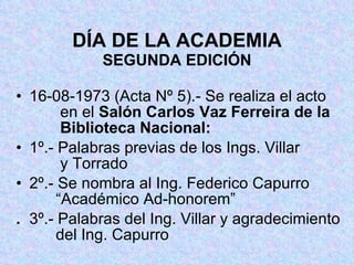 DÍA DE LA ACADEMIA SEGUNDA EDICIÓN 16-08-1973 (Acta Nº 5).- Se realiza el acto      en el  Salón Carlos Vaz Ferreira de la      Biblioteca Nacional: 1º.- Palabras previas de los Ings. Villar      y Torrado  2º.- Se nombra al Ing. Federico Capurro     “Académico Ad-honorem” . 3º.- Palabras del Ing. Villar y agradecimiento   del Ing. Capurro 