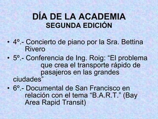DÍA DE LA ACADEMIA SEGUNDA EDICIÓN 4º.- Concierto de piano por la Sra. Bettina     Rivero 5º.- Conferencia de Ing. Roig: “El problema     que crea el transporte rápido de       pasajeros en las grandes ciudades” 6º.- Documental de San Francisco en       relación con el tema “B.A.R.T.” (Bay     Area Rapid Transit) 