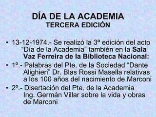 DÍA DE LA ACADEMIA TERCERA EDICIÓN 13-12-1974.- Se realizó la 3ª edición del acto  “Día de la Academia” también en la  Sala     Vaz Ferreira de la Biblioteca Nacional: 1º.- Palabras del Pte. de la Sociedad “Dante   Alighieri” Dr. Blas Rossi Masella relativas   a los 100 años del nacimiento de Marconi 2º.- Disertación del Pte. de la Academia     Ing. Germán Villar sobre la vida y obras   de Marconi 