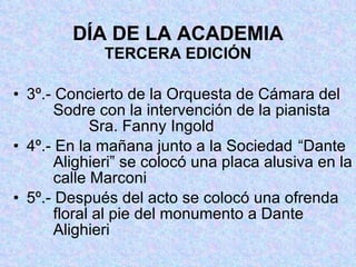 DÍA DE LA ACADEMIA TERCERA EDICIÓN 3º.- Concierto de la Orquesta de Cámara del   Sodre con la intervención de la pianista     Sra. Fanny Ingold 4º.- En la mañana junto a la Sociedad  “Dante   Alighieri” se colocó una placa alusiva en la   calle Marconi 5º.- Después del acto se colocó una ofrenda   floral al pie del monumento a Dante     Alighieri 
