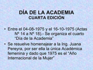 DÍA DE LA ACADEMIA CUARTA EDICIÓN Entre el 04-08-1975 y el 16-10-1975 (Actas   Nº 14 a Nº 18).- Se organiza el cuarto     “Día de la Academia” Se resuelve homenajear a la Ing. Juana  Pereyra, por ser ella la única Académica  femenina y dado que 1975 es el “Año  Internacional de la Mujer” 