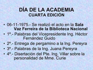 DÍA DE LA ACADEMIA CUARTA EDICIÓN 06-11-1975.- Se realizó el acto en la  Sala     Vaz Ferreira de la Biblioteca Nacional 1º.- Palabras del Vicepresidente Ing. Héctor    Fernández Guido 2º.- Entrega de pergamino a la Ing. Pereyra 3º.- Palabras de la Ing. Juana Pereyra 4º.- Disertación del Pte. Ing. Villar sobre la     personalidad de Mme. Curie 