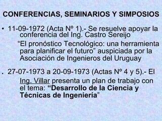 CONFERENCIAS, SEMINARIOS Y SIMPOSIOS 11-09-1972 (Acta Nº 1).- Se resuelve apoyar la   conferencia del Ing. Castro Sereijo   “ El pronóstico Tecnológico: una herramienta   para planificar el futuro” auspiciada por la   Asociación de Ingenieros del Uruguay . 27-07-1973 a 20-09-1973 (Actas Nº 4 y 5).- El   Ing. Villar  presenta un plan de trabajo con   el tema:  “Desarrollo de la Ciencia y     Técnicas de Ingeniería ” 