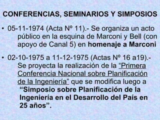 CONFERENCIAS, SEMINARIOS Y SIMPOSIOS 05-11-1974 (Acta Nº 11).- Se organiza un acto  público en la esquina de Marconi y  Bell (con  apoyo de Canal 5) en  homenaje a Marconi 02-10-1975 a 11-12-1975 (Actas Nº 16 a19).-  Se proyecta la realización de la  “Primera   Conferencia Nacional sobre Planificación   de la Ingeniería”  que se modifica luego a    “Simposio sobre Planificación de la     Ingeniería en el Desarrollo del País en   25 años”. 