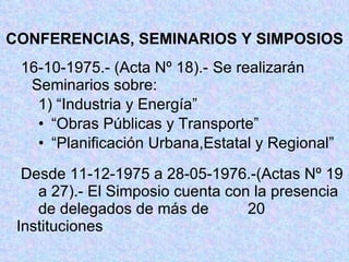 CONFERENCIAS, SEMINARIOS Y SIMPOSIOS 16-10-1975.- (Acta Nº 18).- Se realizarán Seminarios sobre: 1) “Industria y Energía” “ Obras Públicas y Transporte” “ Planificación Urbana,Estatal y Regional”   Desde 11-12-1975 a 28-05-1976.-(Actas Nº 19  a 27).- El Simposio cuenta con la presencia  de delegados de más de  20 Instituciones 