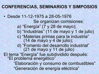 CONFERENCIAS, SEMINARIOS Y SIMPOSIOS Desde 11-12-1975 a 28-05-1976 Se organizan comisiones:   a) “Energía” (7 y 28 de mayo);   b) “Industrias” (11 de mayo y 1 de julio)    c) “Materias primas para la industria”    (14 de mayo y 4 de julio);   d) “Fomento del desarrollo industrial”  (21 de mayo y 11 de julio) El tema “Energía” fue subdividido después:  “El problema energético” “ Elaboración y consumo de combustibles”    “ Generación de energía eléctrica” 