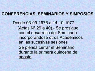 CONFERENCIAS, SEMINARIOS Y SIMPOSIOS Desde 03-09-1976 a 14-10-1977 (Actas Nº 29 a 40).- Se prosigue     con el desarrollo del Seminario     incorporándose otros Académicos     en las sucesivas sesiones   Se piensa cerrar el Seminario       durante la primera quincena de       agosto 