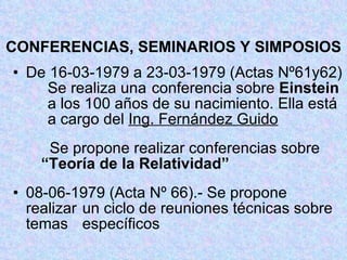 CONFERENCIAS, SEMINARIOS Y SIMPOSIOS De 16-03-1979 a 23-03-1979 (Actas Nº61y62)  Se realiza una  conferencia sobre  Einstein  a los 100 años de su nacimiento. Ella está  a cargo del  Ing. Fernández Guido   Se propone realizar conferencias sobre  “Teoría de la Relatividad” 08-06-1979 (Acta Nº 66).- Se propone  realizar  un ciclo de reuniones técnicas sobre temas  específicos 