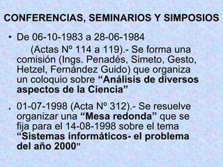 CONFERENCIAS, SEMINARIOS Y SIMPOSIOS De 06-10-1983 a 28-06-1984 (Actas Nº 114 a 119).- Se forma una  comisión (Ings. Penadés, Simeto, Gesto,  Hetzel, Fernández Guido) que organiza  un coloquio sobre  “Análisis de diversos  aspectos de la Ciencia” . 01-07-1998 (Acta Nº 312).- Se resuelve  organizar una  “Mesa redonda”  que se  fija para el 14-08-1998 sobre el tema  “Sistemas informáticos- el problema  del año 2000 ” 