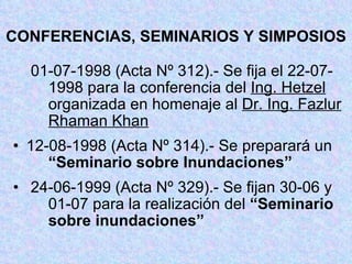 CONFERENCIAS, SEMINARIOS Y SIMPOSIOS 01-07-1998 (Acta Nº 312).- Se fija el 22-07- 1998 para la conferencia del  Ing. Hetzel   organizada en homenaje al  Dr. Ing. Fazlur  Rhaman Khan 12-08-1998 (Acta Nº 314).- Se preparará un  “Seminario sobre Inundaciones” 24-06-1999 (Acta Nº 329).- Se fijan 30-06 y  01-07 para la realización del  “Seminario  sobre inundaciones” 