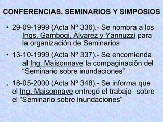 CONFERENCIAS, SEMINARIOS Y SIMPOSIOS 29-09-1999 (Acta Nº 336).- Se nombra a los  Ings. Gambogi, Álvarez y Yannuzzi  para  la organización de Seminarios 13-10-1999 (Acta Nº 337).- Se encomienda  al  Ing. Maisonnave  la compaginación del  “Seminario sobre inundaciones” . 18-05-2000 (Acta Nº 348).- Se informa que  el  Ing. Maisonnave  entregó el trabajo  sobre el “Seminario sobre inundaciones” 