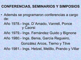 CONFERENCIAS, SEMINARIOS Y SIMPOSIOS Además se programaron conferencias a cargo de: Año 1978.- Ings. D´Amado, Vanrell, Ponce   y Caorsi Año 1979.- Ings. Fernández Guido y Bignone Año 1980.- Ings. Benia, García Regueiro,   González Arcos, Tierno y Tilve Año 1981.- Ings. Hetzel, Melillo, Prando y Villar 
