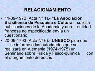 RELACIONAMIENTO 11-09-1972 (Acta Nº 1).-  “La Asociación  Brasiliense de Pesquisa e Cultura”   solicita publicaciones de la Academia y una  entidad francesa no especificada envía un  cuestionario 20-09-1793 (Acta Nº 6).-  UNESCO  pide que  se informe a las autoridades que se realizará en Alemania (1974-1975) un  Seminario sobre Física y Físico-química  con el otorgamiento de becas 