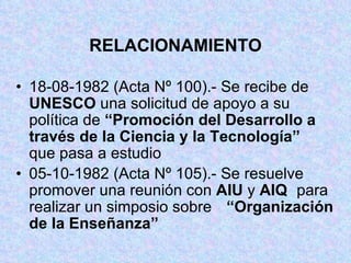 RELACIONAMIENTO 18-08-1982 (Acta Nº 100).- Se recibe de  UNESCO  una solicitud de apoyo a su  política de  “Promoción del Desarrollo a  través de la Ciencia y la Tecnología”   que pasa a estudio 05-10-1982 (Acta Nº 105).- Se resuelve  promover una reunión con  AIU  y  AIQ   para realizar un simposio sobre  “Organización de la Enseñanza” 