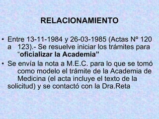 RELACIONAMIENTO Entre 13-11-1984 y 26-03-1985 (Actas Nº 120 a  123).- Se resuelve iniciar los trámites para  “ oficializar la Academia” Se envía la nota a M.E.C. para lo que se tomó  como modelo el trámite de la Academia de  Medicina (el acta incluye el texto de la  solicitud) y se contactó con la Dra.Reta 