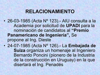 RELACIONAMIENTO 26-03-1985 (Acta Nº 123).- AIU consulta a la  Academia por solicitud de  UPADI  para la  nominación de candidatos al  “Premio  Panamericano de Ingeniería”,  Se  propone al Ing. Dieste 24-07-1985 (Acta Nº 126).- La  Embajada de  Suiza  organiza un homenaje al Ingeniero  Bernardo Poncini (pionero de la Industria  de la construcción en Uruguay) en la que  disertará el Ing. Penadés 