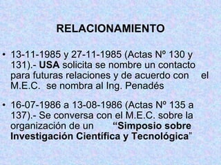 RELACIONAMIENTO 13-11-1985 y 27-11-1985 (Actas Nº 130 y  131).-  USA  solicita se nombre un contacto  para futuras relaciones y de acuerdo con  el M.E.C.  se nombra al Ing. Penadés 16-07-1986 a 13-08-1986 (Actas Nº 135 a  137).- Se conversa con el M.E.C. sobre la  organización de un  “Simposio sobre  Investigación Científica y Tecnológica ” 