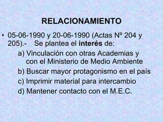 RELACIONAMIENTO 05-06-1990 y 20-06-1990 (Actas Nº 204 y 205).-  Se plantea el  interés  de: a) Vinculación con otras Academias y    con el Ministerio de Medio Ambiente b) Buscar mayor protagonismo en el país c) Imprimir material para intercambio d) Mantener contacto con el M.E.C. 