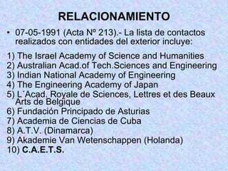 RELACIONAMIENTO 07-05-1991 (Acta Nº 213).- La lista de contactos  realizados con entidades del exterior incluye: 1) The Israel Academy of Science and Humanities 2) Australian Acad.of Tech.Sciences and Engineering 3) Indian National Academy of Engineering 4) The Engineering Academy of Japan 5) L´Acad. Royale de Sciences, Lettres et des Beaux Arts de Belgique 6) Fundación Principado de Asturias 7) Academia de Ciencias de Cuba 8) A.T.V. (Dinamarca) 9) Akademie Van Wetenschappen (Holanda) 10)  C.A.E.T.S. 