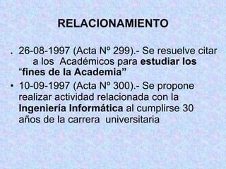 RELACIONAMIENTO . 26-08-1997 (Acta Nº 299).- Se resuelve citar  a los  Académicos para  estudiar los   “ fines de la Academia” 10-09-1997 (Acta Nº 300).- Se propone  realizar actividad relacionada con la  Ingeniería Informática  al cumplirse 30  años de la carrera  universitaria 