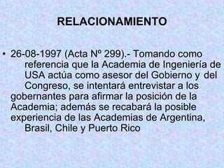 RELACIONAMIENTO 26-08-1997 (Acta Nº 299).- Tomando como  referencia que la Academia de Ingeniería de  USA actúa como asesor del Gobierno y  del  Congreso, se intentará entrevistar a los  gobernantes para afirmar la posición de la  Academia; además se recabará la posible  experiencia de las Academias de Argentina,  Brasil, Chile y Puerto Rico 