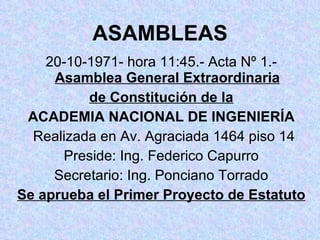 ASAMBLEAS 20-10-1971- hora 11:45.- Acta Nº 1.-  Asamblea General Extraordinaria de Constitución de la ACADEMIA NACIONAL DE INGENIERÍA Realizada en Av. Agraciada 1464 piso 14 Preside: Ing. Federico Capurro Secretario: Ing. Ponciano Torrado Se aprueba el Primer Proyecto de Estatuto 