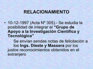 RELACIONAMIENTO 10-12-1997 (Acta Nº 305).- Se estudia la  posibilidad de integrar el  “Grupo de  Apoyo a la Investigación Científica y  Tecnológica” Se envían sendas notas de felicitación a  los  Ings. Dieste y Massera  por los  justos reconocimientos obtenidos en el  extranjero 